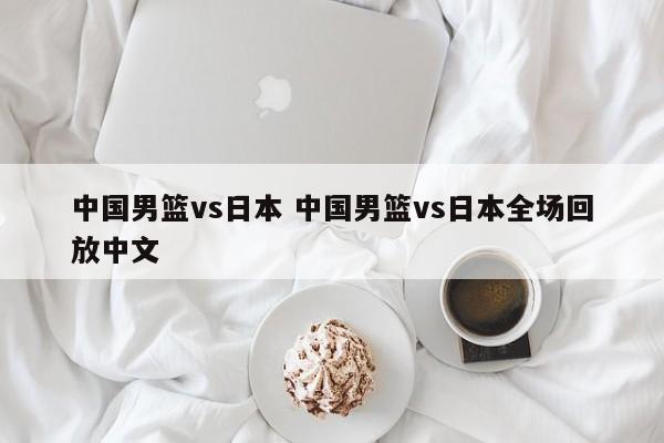 中国男篮vs日本 中国男篮vs日本全场回放中文